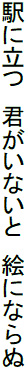 駅に立つ 君がいないと 絵にならぬ