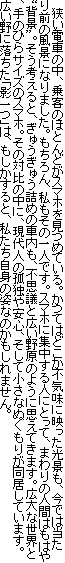 　狭い電車の中、乗客のほとんどがスマホを見つめている。かつてはどこか不気味に映った光景も、今では当たり前の風景になりました。もちろん、私もその一人です。スマホに集中する人にとって、まわりの人間はもはや“背景”。そう考えると、ぎゅうぎゅう詰めの車内も、不思議と広い野原のように思えてきます。広大な世界と、手のひらサイズのスマホ。その対比の中に、現代人の孤独や安心、そして小さなぬくもりが同居しています。広い野に落ちた「影一つ」は、もしかすると、私たち自身の姿なのかもしれません。