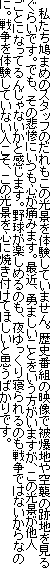 　私たち鳩まめのスタッフのだれもこの光景を体験していません。歴史番組の映像で被爆地や空襲の跡地を見るぐらいです。でも、その悲惨にいつも心が痛みます。最近、勇ましいことをいう方がいますが、この光景が他人ごとになってるんじゃないかと感じます。野球が楽しめるのも、夜ゆっくり寝られるのも戦争ではないからなのに。戦争を体験していない人こそ、この光景を心に焼き付けてほしいと思うばかりです。